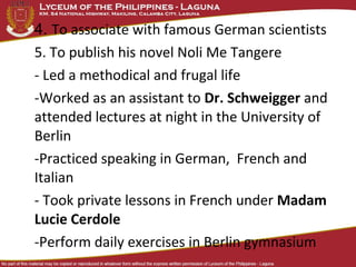 4. To associate with famous German scientists
5. To publish his novel Noli Me Tangere
- Led a methodical and frugal life
-Worked as an assistant to Dr. Schweigger and
attended lectures at night in the University of
Berlin
-Practiced speaking in German, French and
Italian
- Took private lessons in French under Madam
Lucie Cerdole
-Perform daily exercises in Berlin gymnasium
 