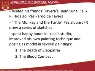 - Visited his friends: Tavera’s, Juan Luna. Felix
R. Hidalgo, Paz Pardo de Tavera
- “ The Monkey and the Turtle” Paz album JPR
drew a series of sketches
- spent happy hours in Luna’s studio,
improved his own painting technique and
posing as model in several paintings:
    1. The Death of Cleopatria
    2. The Blood Compact
 