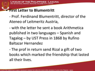 • First Letter to Blumentritt
  - Prof. Ferdinand Blumentritt, director of the
  Ateneo of Leitmeritz Austria,
  - with the letter he sent a book Arithmetica
  published in two languages – Spanish and
  Tagalog – by UST Press in 1868 by Rufino
  Baltazar Hernandez
  - The prof in return send Rizal a gift of two
  books which marked the friendship that lasted
  all their lives.
 
