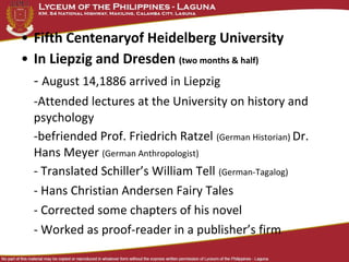 • Fifth Centenaryof Heidelberg University
• In Liepzig and Dresden (two months & half)
  - August 14,1886 arrived in Liepzig
  -Attended lectures at the University on history and
  psychology
  -befriended Prof. Friedrich Ratzel (German Historian) Dr.
  Hans Meyer (German Anthropologist)
  - Translated Schiller’s William Tell (German-Tagalog)
  - Hans Christian Andersen Fairy Tales
  - Corrected some chapters of his novel
  - Worked as proof-reader in a publisher’s firm
 