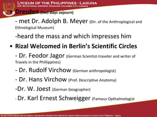 • Dresden (two days sojourn)
  - met Dr. Adolph B. Meyer (Dir. of the Anthroplogical and
  Ethnological Museum)

  -heard the mass and which impresses him
• Rizal Welcomed in Berlin’s Scientific Circles
  - Dr. Feodor Jagor (German Scientist-traveler and writer of
  Travels in the Phillippines)

  - Dr. Rudolf Virchow (German anthropologist)
  - Dr. Hans Virchow (Prof. Descriptive Anatomy)
  -Dr. W. Joest (German Geographer)
  - Dr. Karl Ernest Schweigger (Famous Opthalmologist
 