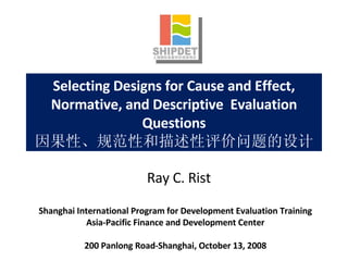 Selecting Designs for Cause and Effect, Normative, and Descriptive  Evaluation Questions 因果性、规范性和描述性评价问题的设计 Shanghai International Program for Development Evaluation Training Asia-Pacific Finance and Development Center 200 Panlong Road-Shanghai, October 13, 2008 Ray C. Rist 