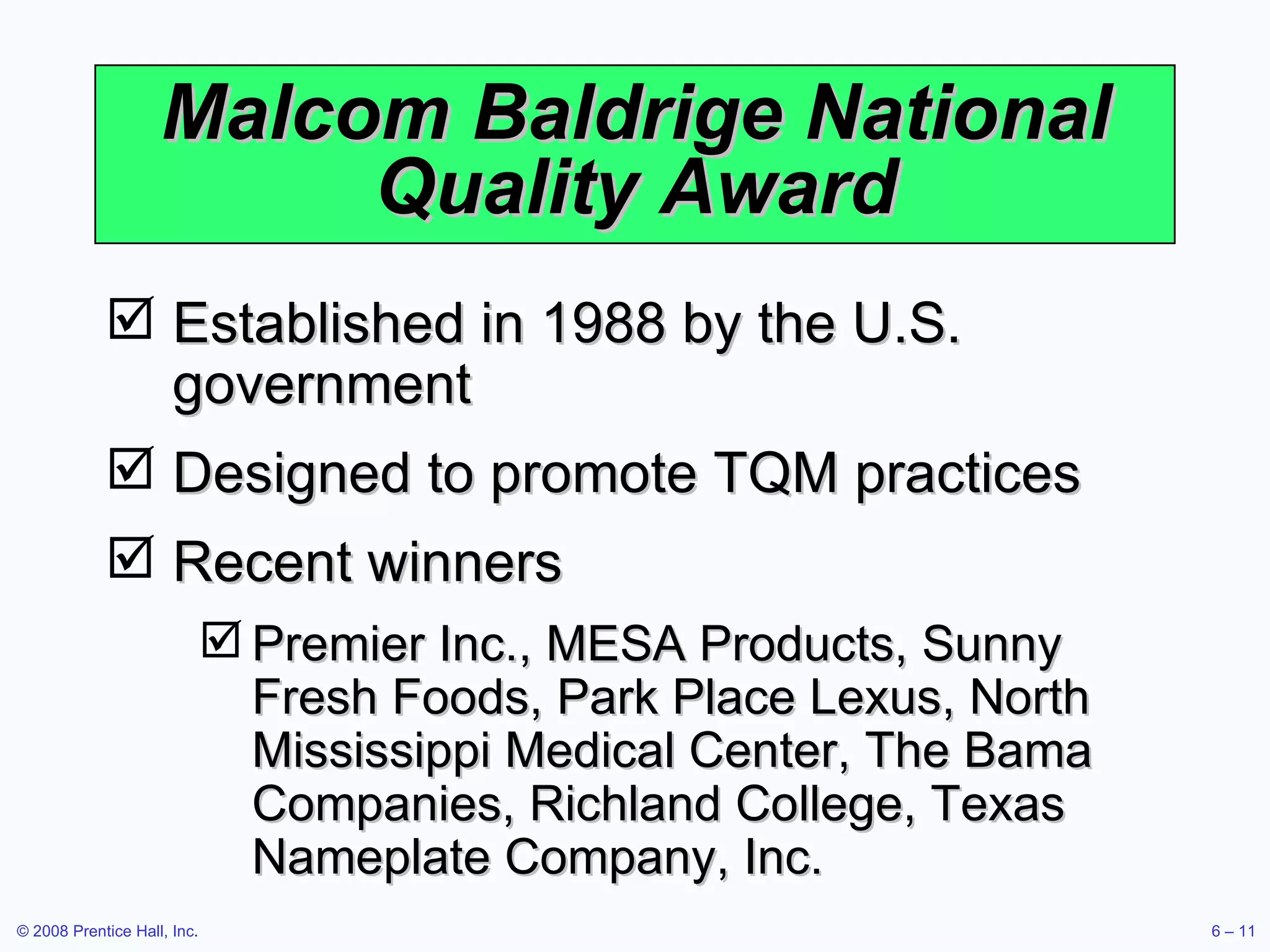 Malcom Baldrige National Quality Award Established in 1988 by the U.S. government Designed to promote TQM practices Recent winners Premier Inc., MESA Products, Sunny Fresh Foods, Park Place Lexus, North Mississippi Medical Center, The Bama Companies, Richland College, Texas Nameplate Company, Inc. 