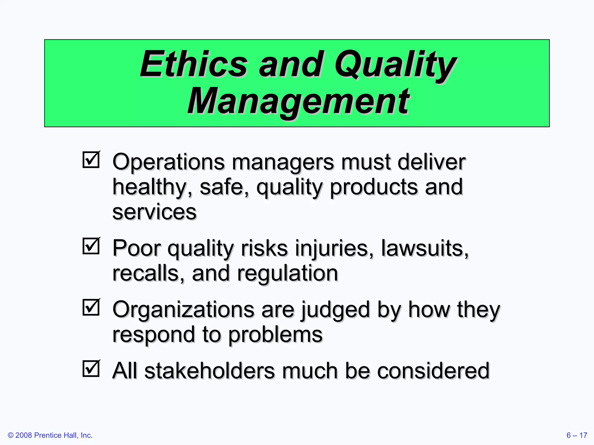 Ethics and Quality Management Operations managers must deliver healthy, safe, quality products and services Poor quality risks injuries, lawsuits, recalls, and regulation Organizations are judged by how they respond to problems All stakeholders much be considered 