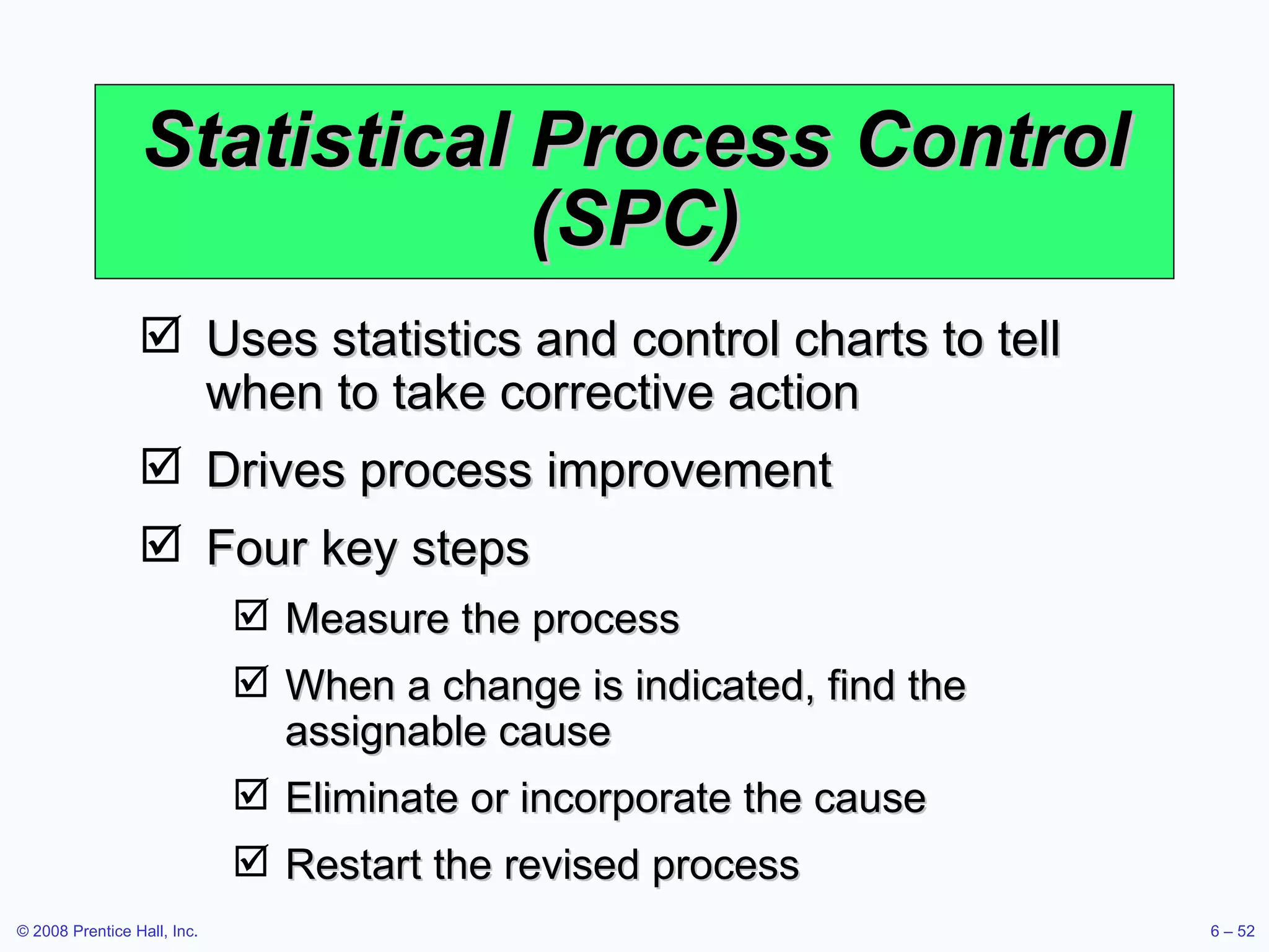 Statistical Process Control (SPC) Uses statistics and control charts to tell when to take corrective action Drives process improvement Four key steps Measure the process When a change is indicated, find the assignable cause Eliminate or incorporate the cause Restart the revised process 