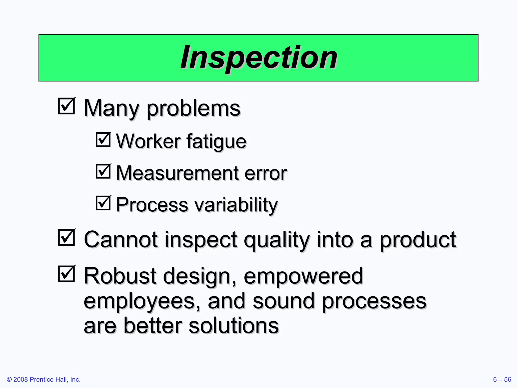 Inspection Many problems Worker fatigue Measurement error Process variability Cannot inspect quality into a product Robust design, empowered employees, and sound processes are better solutions 
