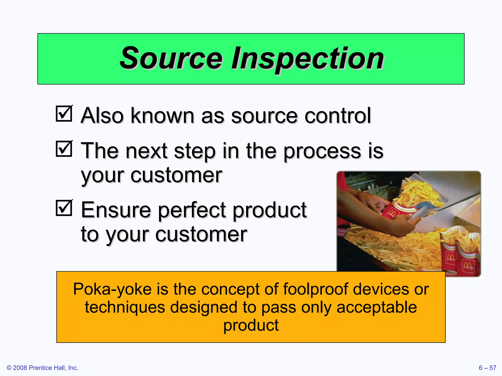 Source Inspection Also known as source control The next step in the process is your customer Ensure perfect product  to your customer Poka-yoke is the concept of foolproof devices or techniques designed to pass only acceptable product 