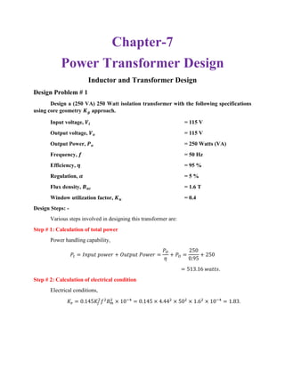 Chapter-7
Power Transformer Design
Inductor and Transformer Design
Design Problem # 1
Design a (250 VA) 250 Watt isolation transformer with the following specifications
using core geometry 𝑲 𝒈 approach.
Input voltage, 𝑽𝒊 = 115 V
Output voltage, 𝑽 𝒐 = 115 V
Output Power, 𝑷 𝒐 = 250 Watts (VA)
Frequency, 𝒇 = 50 Hz
Efficiency, 𝜼 = 95 %
Regulation, 𝜶 = 5 %
Flux density, 𝑩 𝒂𝒄 = 1.6 T
Window utilization factor, 𝑲 𝒖 = 0.4
Design Steps: -
Various steps involved in designing this transformer are:
Step # 1: Calculation of total power
Power handling capability,
𝑃𝑡 = 𝐼𝑛𝑝𝑢𝑡 𝑝𝑜𝑤𝑒𝑟 + 𝑂𝑢𝑡𝑝𝑢𝑡 𝑃𝑜𝑤𝑒𝑟 =
𝑃𝑂
𝜂
+ 𝑃𝑂 =
250
0.95
+ 250
= 513.16 𝑤𝑎𝑡𝑡𝑠.
Step # 2: Calculation of electrical condition
Electrical conditions,
𝐾𝑒 = 0.145𝐾𝑓
2
𝑓2
𝐵 𝑚
2
× 10−4
= 0.145 × 4.442
× 502
× 1.62
× 10−4
= 1.83.
 