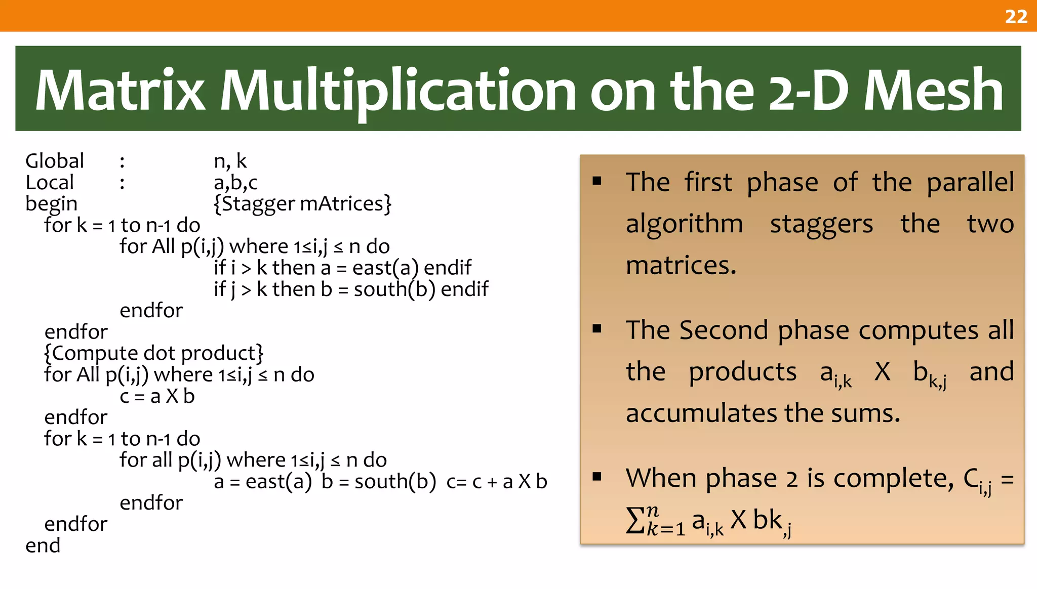 Matrix Multiplication on the 2-D Mesh
Global : n, k
Local : a,b,c
begin {Stagger mAtrices}
for k = 1 to n-1 do
for All p(i,j) where 1≤i,j ≤ n do
if i > k then a = east(a) endif
if j > k then b = south(b) endif
endfor
endfor
{Compute dot product}
for All p(i,j) where 1≤i,j ≤ n do
c = a X b
endfor
for k = 1 to n-1 do
for all p(i,j) where 1≤i,j ≤ n do
a = east(a) b = south(b) c= c + a X b
endfor
endfor
end
 The first phase of the parallel
algorithm staggers the two
matrices.
 The Second phase computes all
the products ai,k X bk,j and
accumulates the sums.
 When phase 2 is complete, Ci,j =
ai,k X bk,j
𝑛
𝑘=1
22
 