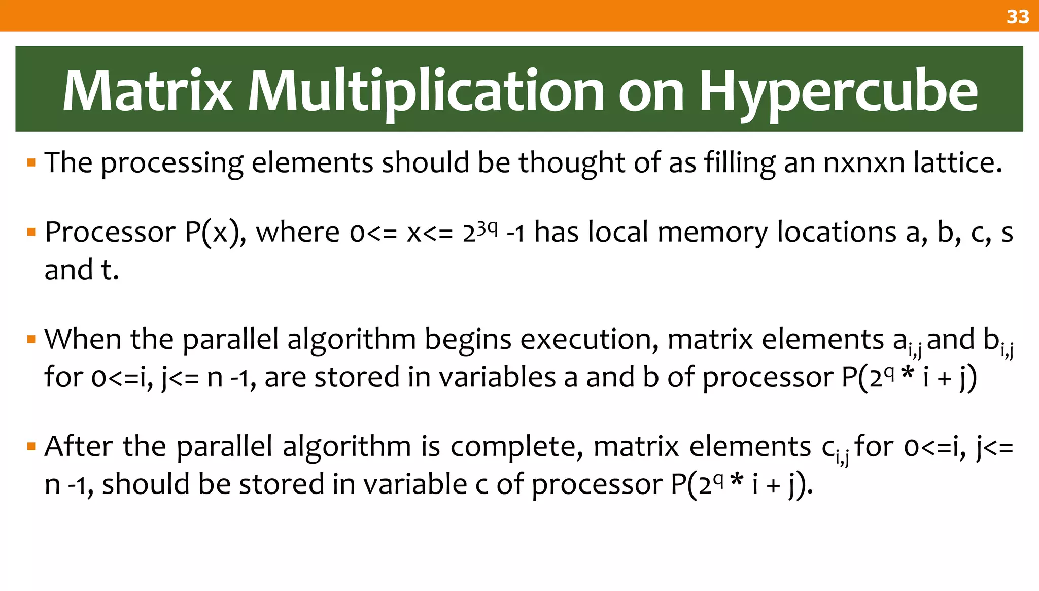 Matrix Multiplication on Hypercube
 The processing elements should be thought of as filling an nxnxn lattice.
 Processor P(x), where 0<= x<= 23q -1 has local memory locations a, b, c, s
and t.
 When the parallel algorithm begins execution, matrix elements ai,j and bi,j
for 0<=i, j<= n -1, are stored in variables a and b of processor P(2q * i + j)
 After the parallel algorithm is complete, matrix elements ci,j for 0<=i, j<=
n -1, should be stored in variable c of processor P(2q * i + j).
33
 