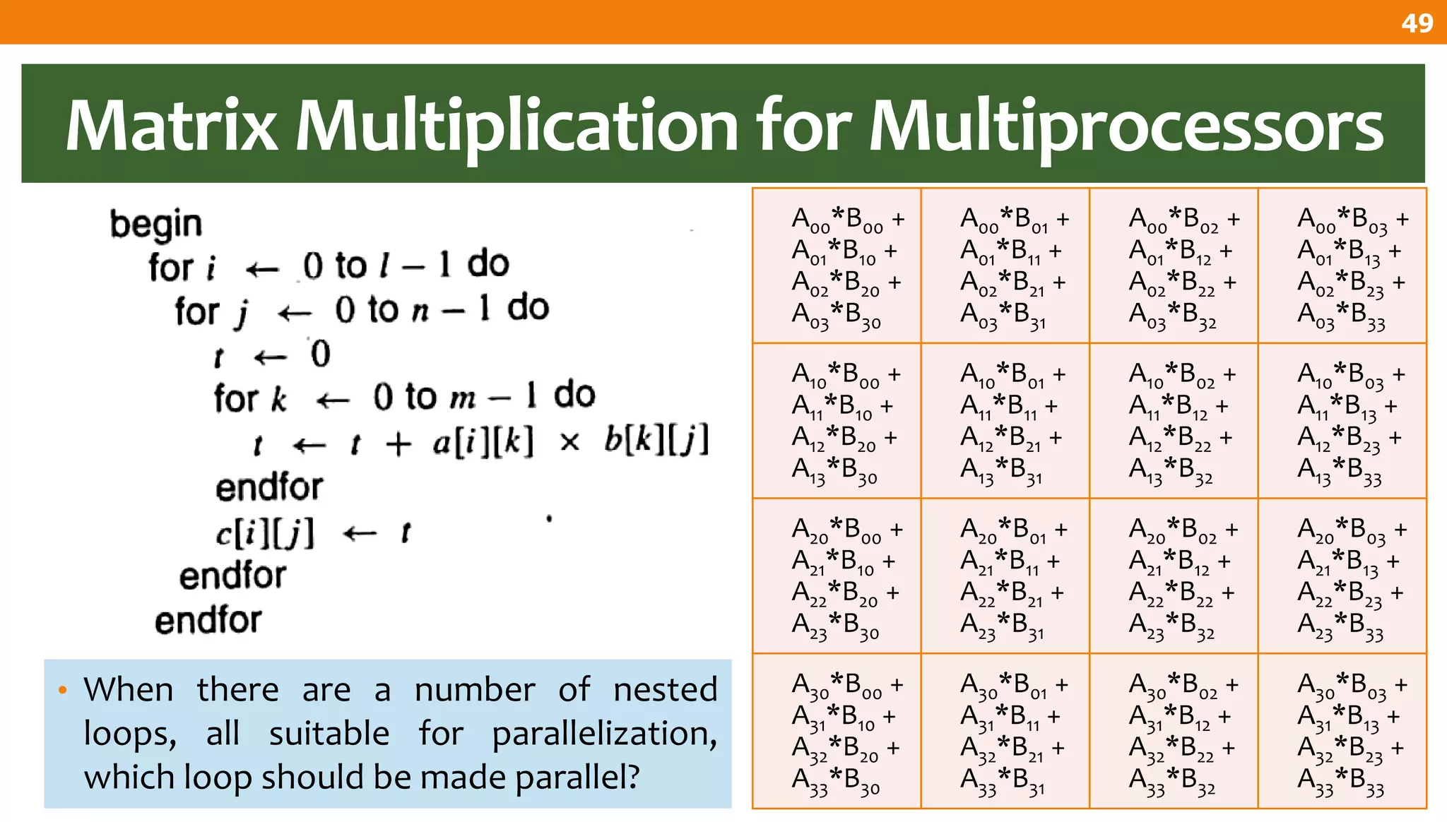Matrix Multiplication for Multiprocessors
• When there are a number of nested
loops, all suitable for parallelization,
which loop should be made parallel?
A00*B00 +
A01*B10 +
A02*B20 +
A03*B30
A00*B01 +
A01*B11 +
A02*B21 +
A03*B31
A00*B02 +
A01*B12 +
A02*B22 +
A03*B32
A00*B03 +
A01*B13 +
A02*B23 +
A03*B33
A10*B00 +
A11*B10 +
A12*B20 +
A13*B30
A10*B01 +
A11*B11 +
A12*B21 +
A13*B31
A10*B02 +
A11*B12 +
A12*B22 +
A13*B32
A10*B03 +
A11*B13 +
A12*B23 +
A13*B33
A20*B00 +
A21*B10 +
A22*B20 +
A23*B30
A20*B01 +
A21*B11 +
A22*B21 +
A23*B31
A20*B02 +
A21*B12 +
A22*B22 +
A23*B32
A20*B03 +
A21*B13 +
A22*B23 +
A23*B33
A30*B00 +
A31*B10 +
A32*B20 +
A33*B30
A30*B01 +
A31*B11 +
A32*B21 +
A33*B31
A30*B02 +
A31*B12 +
A32*B22 +
A33*B32
A30*B03 +
A31*B13 +
A32*B23 +
A33*B33
49
 