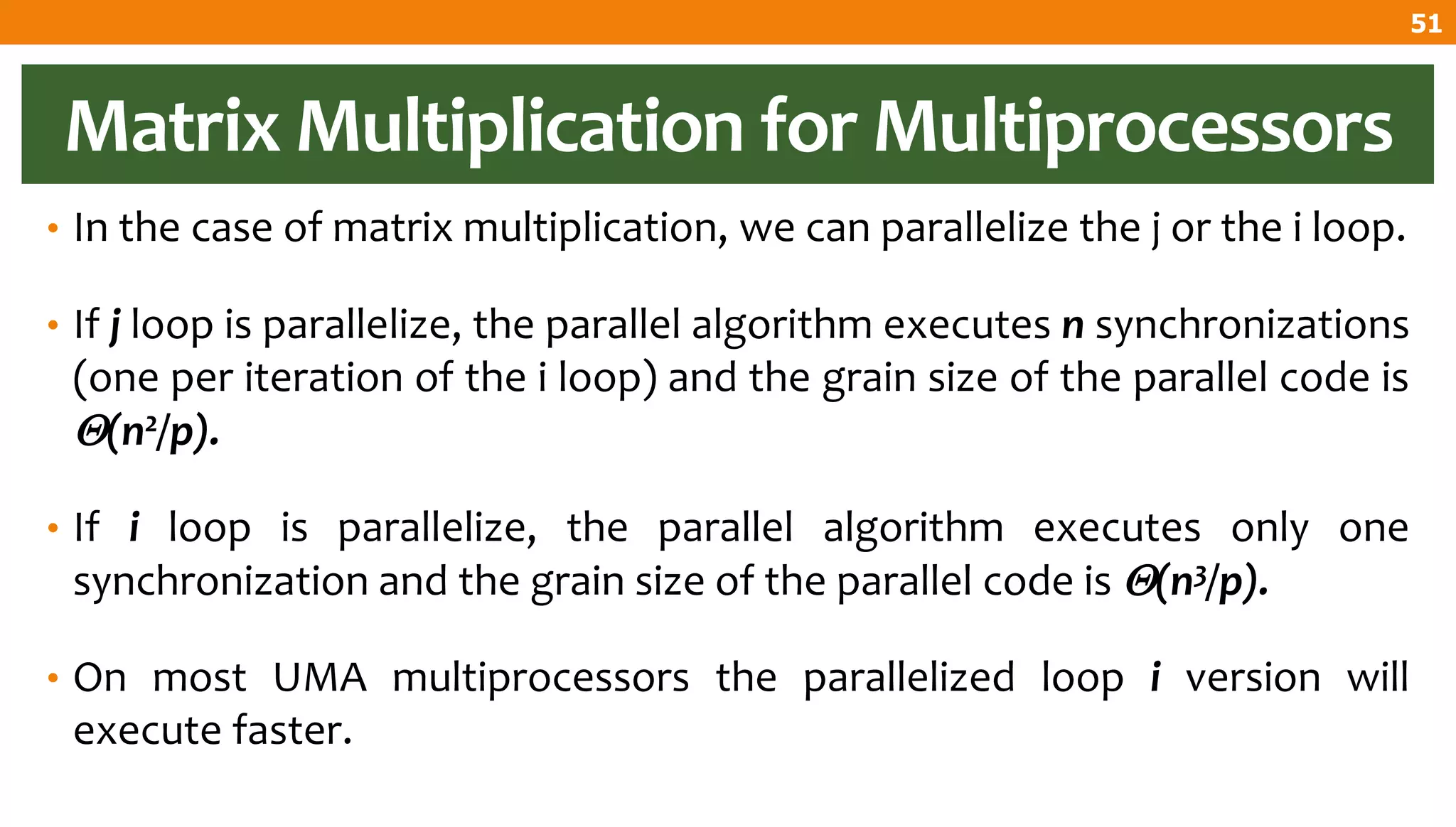 Matrix Multiplication for Multiprocessors
• In the case of matrix multiplication, we can parallelize the j or the i loop.
• If j loop is parallelize, the parallel algorithm executes n synchronizations
(one per iteration of the i loop) and the grain size of the parallel code is
(n2/p).
• If i loop is parallelize, the parallel algorithm executes only one
synchronization and the grain size of the parallel code is (n3/p).
• On most UMA multiprocessors the parallelized loop i version will
execute faster.
51
 