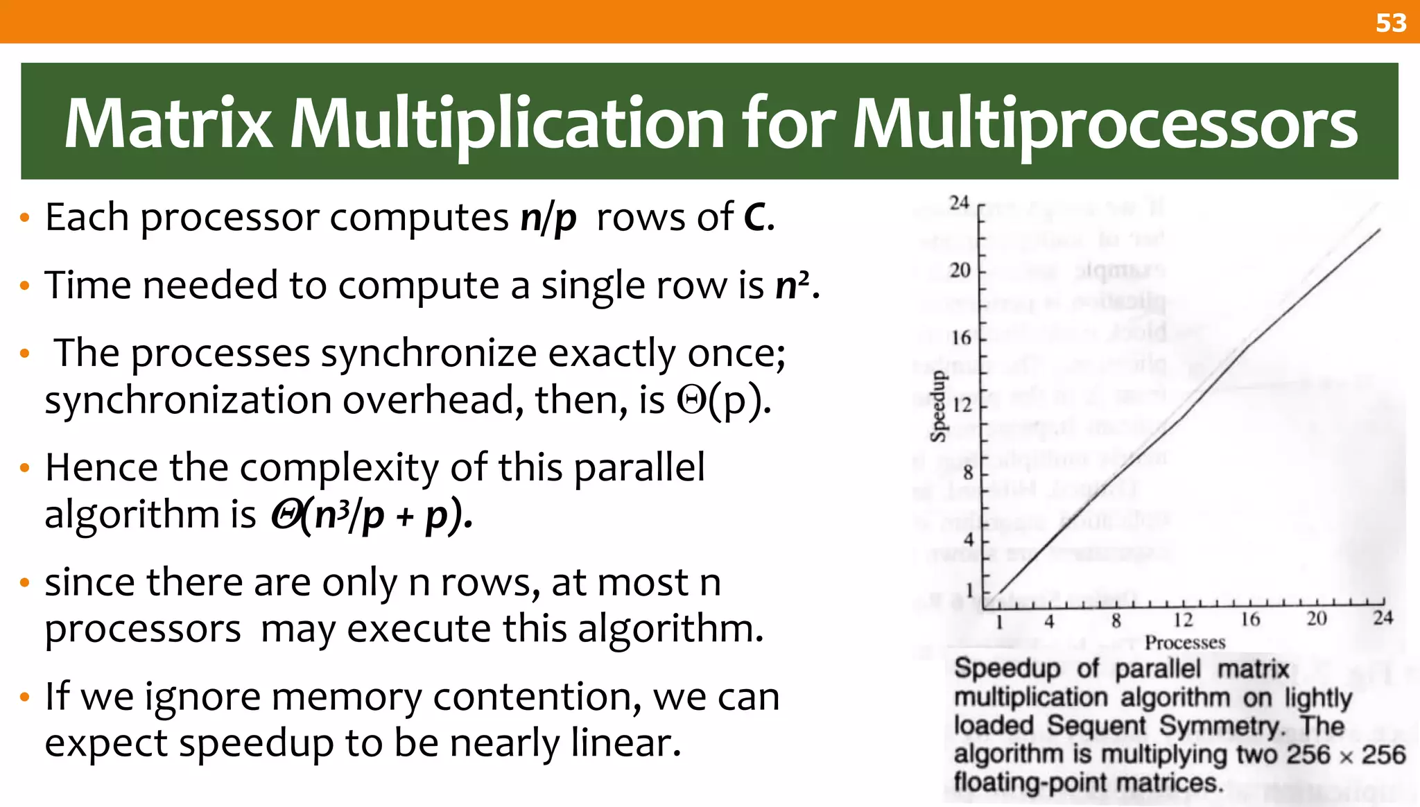 Matrix Multiplication for Multiprocessors
• Each processor computes n/p rows of C.
• Time needed to compute a single row is n2.
• The processes synchronize exactly once;
synchronization overhead, then, is (p).
• Hence the complexity of this parallel
algorithm is (n3/p + p).
• since there are only n rows, at most n
processors may execute this algorithm.
• If we ignore memory contention, we can
expect speedup to be nearly linear.
53
 