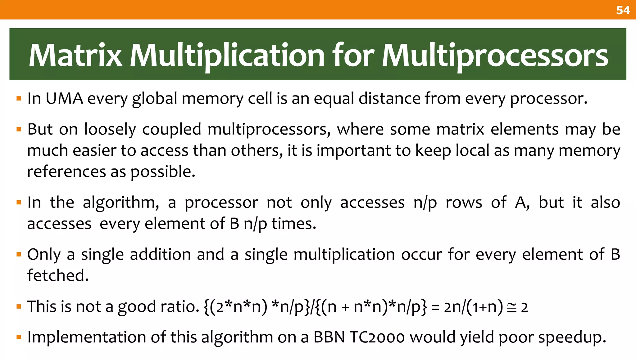 Matrix Multiplication for Multiprocessors
 In UMA every global memory cell is an equal distance from every processor.
 But on loosely coupled multiprocessors, where some matrix elements may be
much easier to access than others, it is important to keep local as many memory
references as possible.
 In the algorithm, a processor not only accesses n/p rows of A, but it also
accesses every element of B n/p times.
 Only a single addition and a single multiplication occur for every element of B
fetched.
 This is not a good ratio. {(2*n*n) *n/p}/{(n + n*n)*n/p} = 2n/(1+n)  2
 Implementation of this algorithm on a BBN TC2000 would yield poor speedup.
54
 