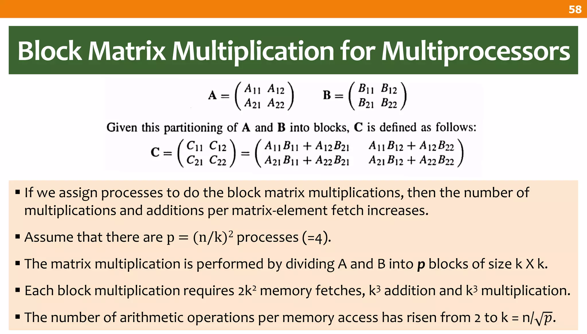 Block Matrix Multiplication for Multiprocessors
 If we assign processes to do the block matrix multiplications, then the number of
multiplications and additions per matrix-element fetch increases.
 Assume that there are p = (n/k)2 processes (=4).
 The matrix multiplication is performed by dividing A and B into p blocks of size k X k.
 Each block multiplication requires 2k2 memory fetches, k3 addition and k3 multiplication.
 The number of arithmetic operations per memory access has risen from 2 to k = n/ 𝑝.
58
 
