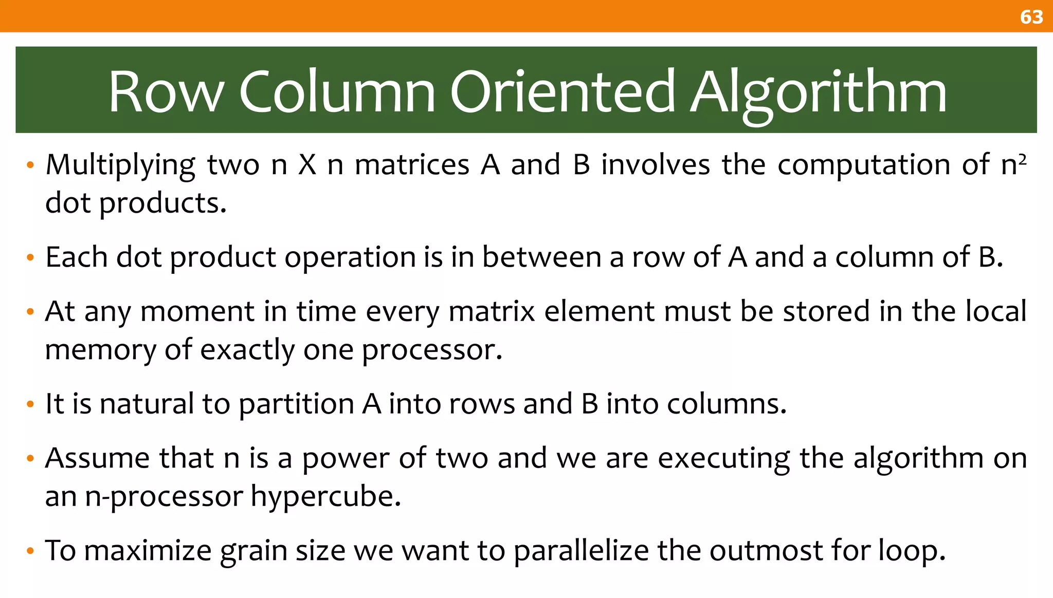 Row Column Oriented Algorithm
• Multiplying two n X n matrices A and B involves the computation of n2
dot products.
• Each dot product operation is in between a row of A and a column of B.
• At any moment in time every matrix element must be stored in the local
memory of exactly one processor.
• It is natural to partition A into rows and B into columns.
• Assume that n is a power of two and we are executing the algorithm on
an n-processor hypercube.
• To maximize grain size we want to parallelize the outmost for loop.
63
 