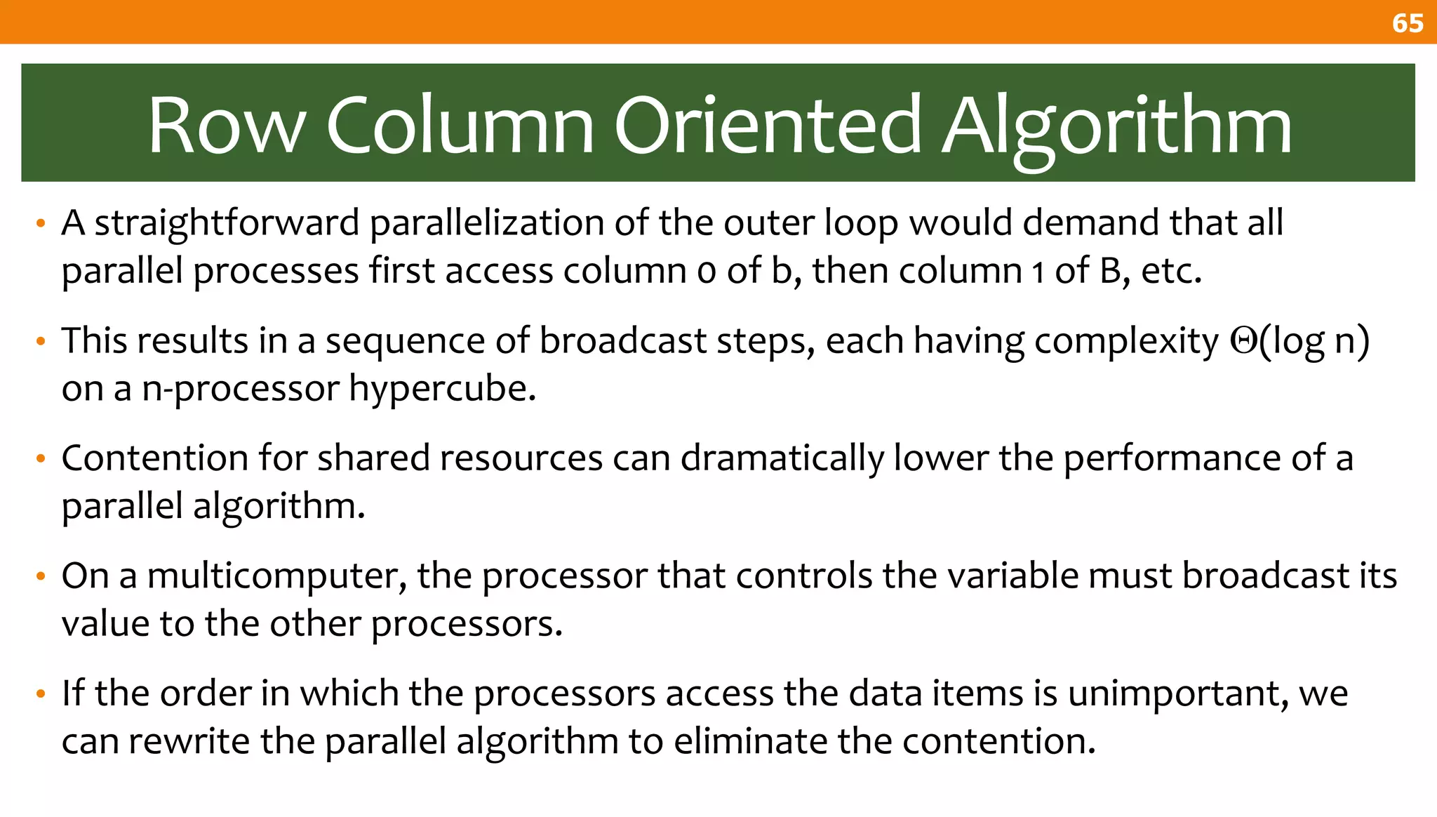 Row Column Oriented Algorithm
• A straightforward parallelization of the outer loop would demand that all
parallel processes first access column 0 of b, then column 1 of B, etc.
• This results in a sequence of broadcast steps, each having complexity (log n)
on a n-processor hypercube.
• Contention for shared resources can dramatically lower the performance of a
parallel algorithm.
• On a multicomputer, the processor that controls the variable must broadcast its
value to the other processors.
• If the order in which the processors access the data items is unimportant, we
can rewrite the parallel algorithm to eliminate the contention.
65
 
