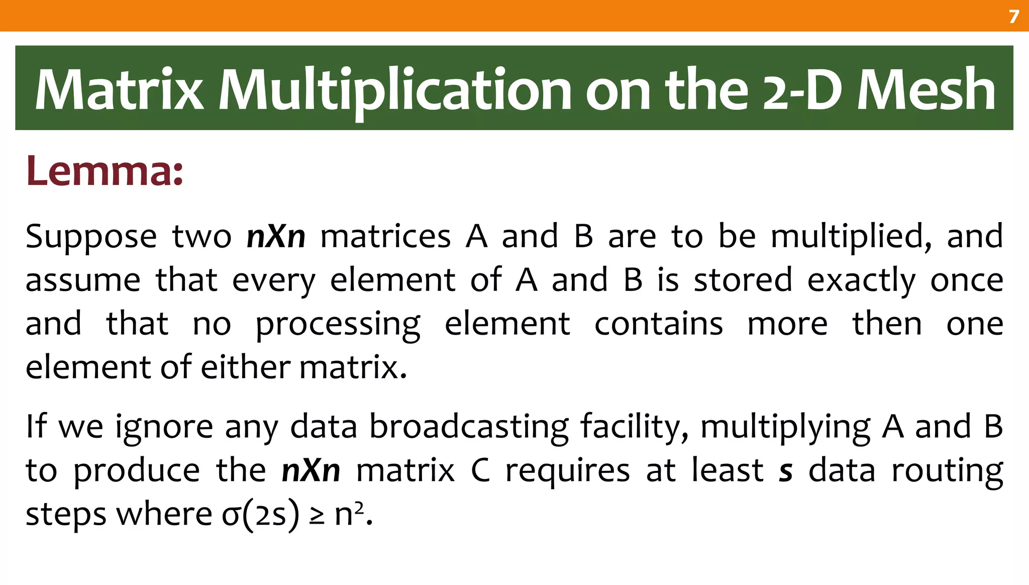 Matrix Multiplication on the 2-D Mesh
Lemma:
Suppose two nXn matrices A and B are to be multiplied, and
assume that every element of A and B is stored exactly once
and that no processing element contains more then one
element of either matrix.
If we ignore any data broadcasting facility, multiplying A and B
to produce the nXn matrix C requires at least s data routing
steps where σ(2s) ≥ n2.
7
 