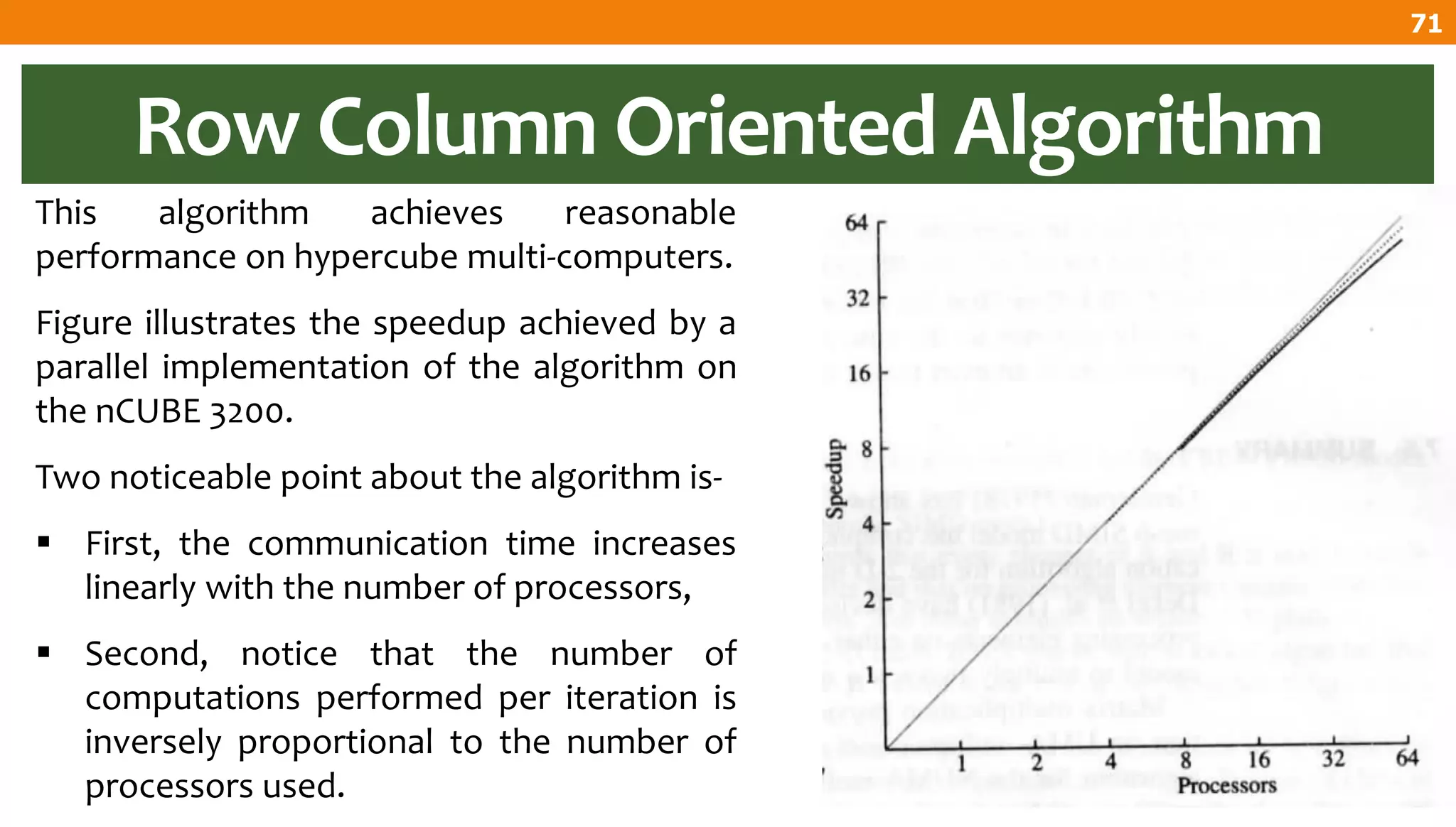 Row Column Oriented Algorithm
This algorithm achieves reasonable
performance on hypercube multi-computers.
Figure illustrates the speedup achieved by a
parallel implementation of the algorithm on
the nCUBE 3200.
Two noticeable point about the algorithm is-
 First, the communication time increases
linearly with the number of processors,
 Second, notice that the number of
computations performed per iteration is
inversely proportional to the number of
processors used.
71
 