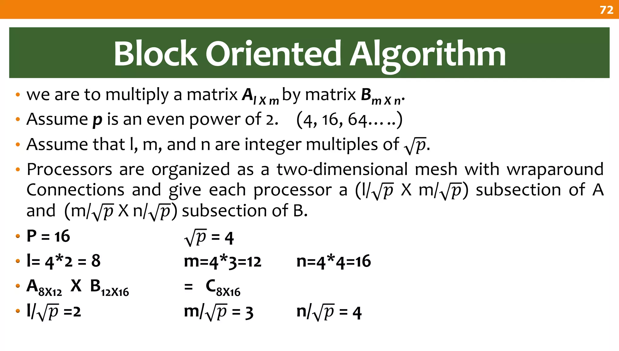 Block Oriented Algorithm
• we are to multiply a matrix Al X m by matrix Bm X n.
• Assume p is an even power of 2. (4, 16, 64…..)
• Assume that l, m, and n are integer multiples of 𝑝.
• Processors are organized as a two-dimensional mesh with wraparound
Connections and give each processor a (l/ 𝑝 X m/ 𝑝) subsection of A
and (m/ 𝑝 X n/ 𝑝) subsection of B.
• P = 16 𝑝 = 4
• l= 4*2 = 8 m=4*3=12 n=4*4=16
• A8X12 X B12X16 = C8X16
• l/ 𝑝 =2 m/ 𝑝 = 3 n/ 𝑝 = 4
72
 