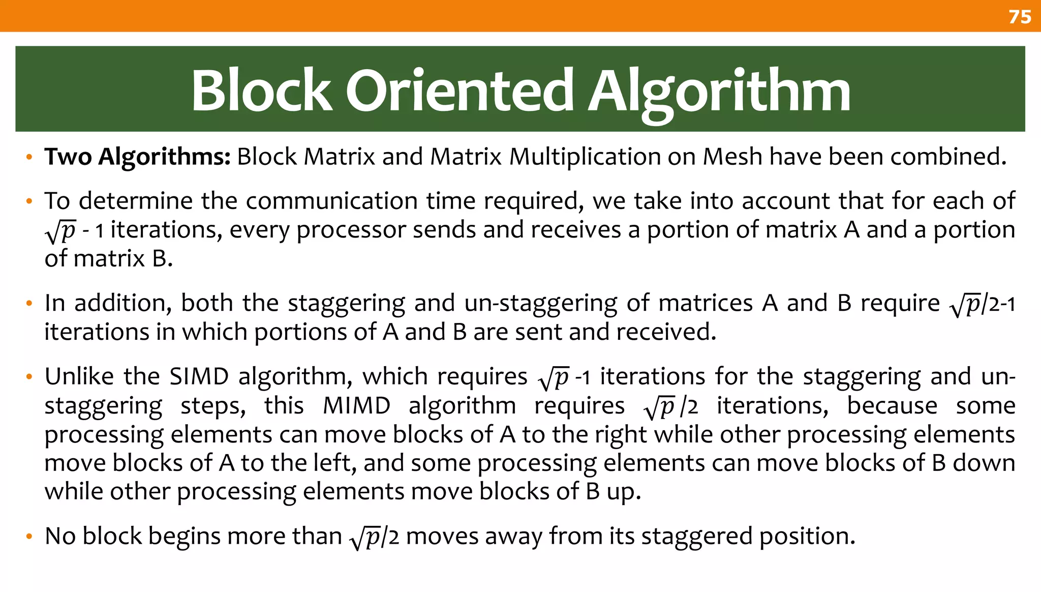 Block Oriented Algorithm
• Two Algorithms: Block Matrix and Matrix Multiplication on Mesh have been combined.
• To determine the communication time required, we take into account that for each of
𝑝 - 1 iterations, every processor sends and receives a portion of matrix A and a portion
of matrix B.
• In addition, both the staggering and un-staggering of matrices A and B require 𝑝/2-1
iterations in which portions of A and B are sent and received.
• Unlike the SIMD algorithm, which requires 𝑝 -1 iterations for the staggering and un-
staggering steps, this MIMD algorithm requires 𝑝 /2 iterations, because some
processing elements can move blocks of A to the right while other processing elements
move blocks of A to the left, and some processing elements can move blocks of B down
while other processing elements move blocks of B up.
• No block begins more than 𝑝/2 moves away from its staggered position.
75
 