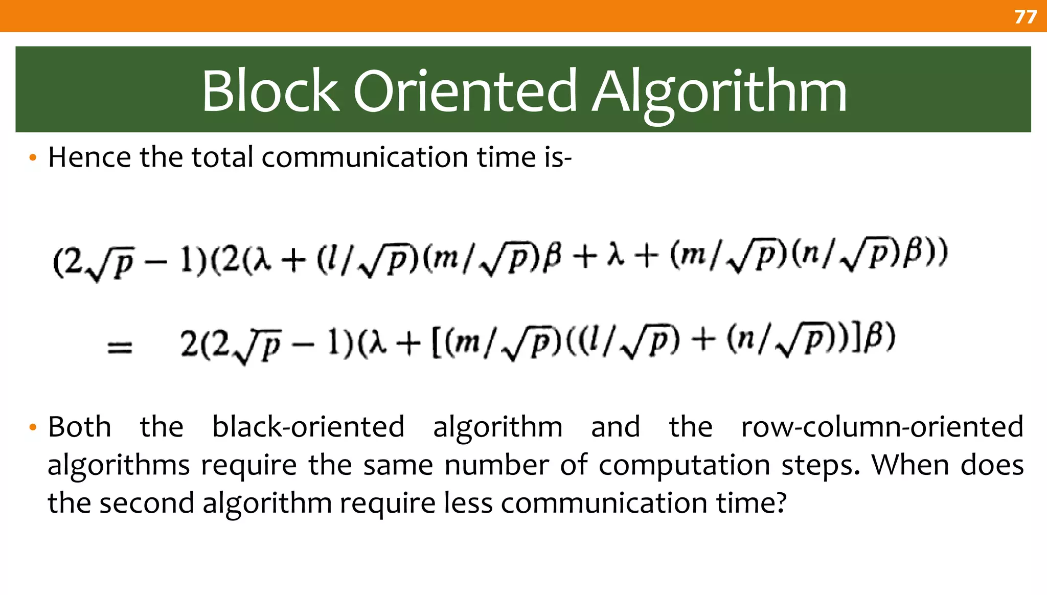 Block Oriented Algorithm
• Hence the total communication time is-
• Both the black-oriented algorithm and the row-column-oriented
algorithms require the same number of computation steps. When does
the second algorithm require less communication time?
77
 