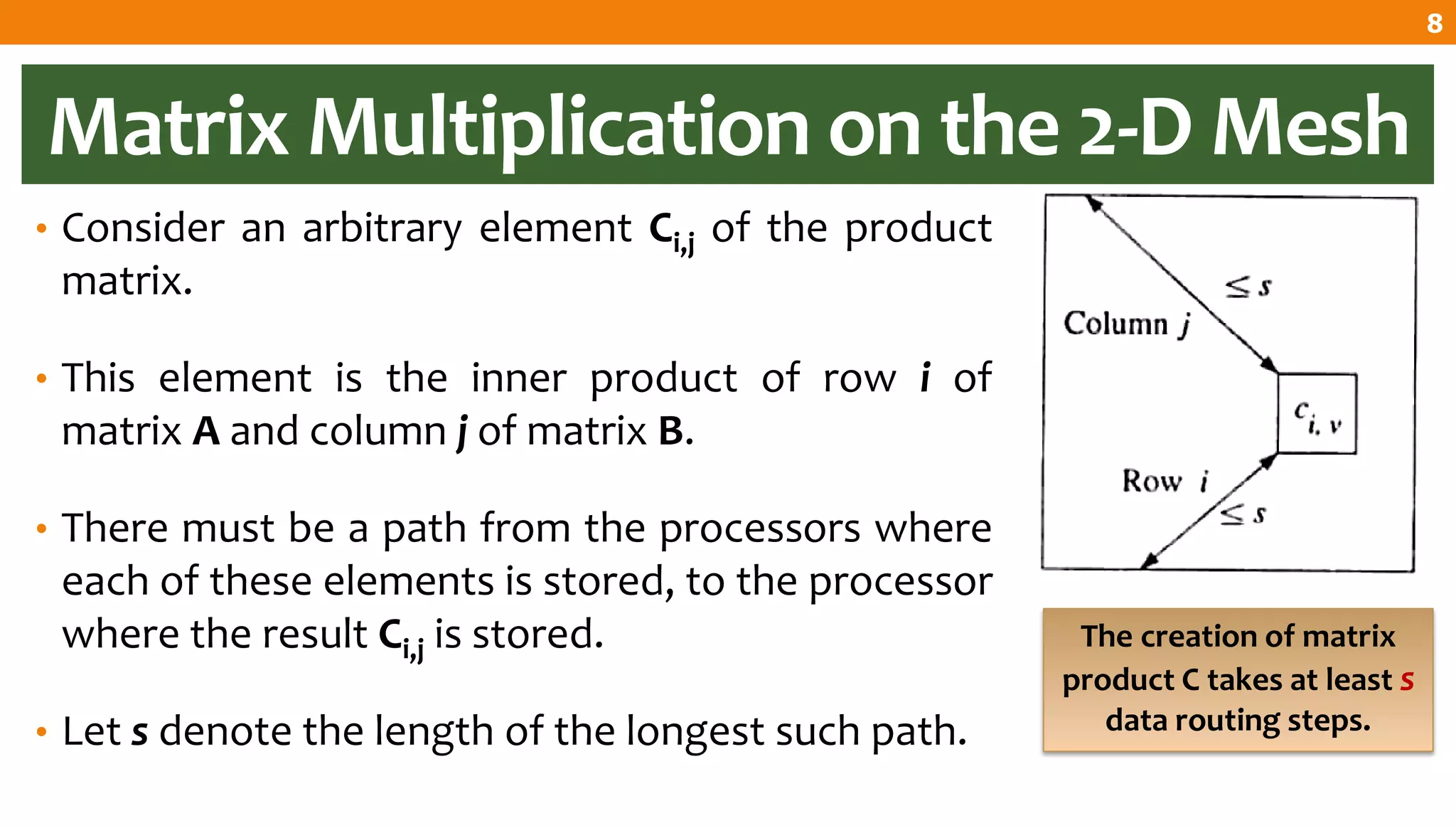 Matrix Multiplication on the 2-D Mesh
• Consider an arbitrary element Ci,j of the product
matrix.
• This element is the inner product of row i of
matrix A and column j of matrix B.
• There must be a path from the processors where
each of these elements is stored, to the processor
where the result Ci,j is stored.
• Let s denote the length of the longest such path.
The creation of matrix
product C takes at least s
data routing steps.
8
 