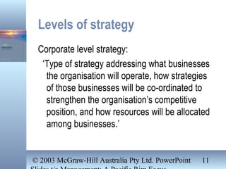 © 2003 McGraw-Hill Australia Pty Ltd. PowerPoint 11
Levels of strategy
Corporate level strategy:
‘Type of strategy addressing what businesses
the organisation will operate, how strategies
of those businesses will be co-ordinated to
strengthen the organisation’s competitive
position, and how resources will be allocated
among businesses.’
 