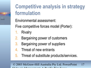 © 2003 McGraw-Hill Australia Pty Ltd. PowerPoint 17
Competitive analysis in strategy
formulation
Environmental assessment:
Five competitive forces model (Porter):
1. Rivalry
2. Bargaining power of customers
3. Bargaining power of suppliers
4. Threat of new entrants
5. Threat of substitute products/services.
 