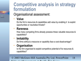 © 2003 McGraw-Hill Australia Pty Ltd. PowerPoint 18
Competitive analysis in strategy
formulation
Organisational assessment:
• Value
Do the firm’s resources & capabilities add value by enabling it to exploit
opportunities or neutralise threats?
• Rareness
How many competing firms already possess these valuable resources &
capabilities?
• Imitability
Do firms without a resource or capability face a cost disadvantage?
• Organisation
Is the firm organised to exploit competitive potential of its resources &
capabilities?
 