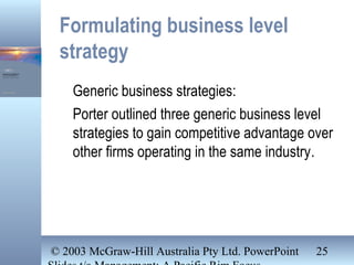© 2003 McGraw-Hill Australia Pty Ltd. PowerPoint 25
Formulating business level
strategy
Generic business strategies:
Porter outlined three generic business level
strategies to gain competitive advantage over
other firms operating in the same industry.
 