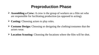 ➢ Assembling a Crew: A crew is the group of workers on a film set who
are responsible for facilitating production (as opposed to acting).
➢ Casting: Choosing actors to play roles.
➢ Costume Design: Choosing or designing the clothing/costumes that the
actors wear.
➢ Location Scouting: Choosing the locations where the film will be shot.
Preproduction Phase
 