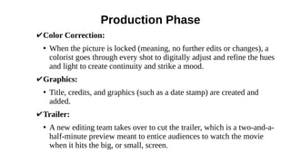 Production Phase
✔Color Correction:
●
When the picture is locked (meaning, no further edits or changes), a
colorist goes through every shot to digitally adjust and refine the hues
and light to create continuity and strike a mood.
✔Graphics:
●
Title, credits, and graphics (such as a date stamp) are created and
added.
✔Trailer:
●
A new editing team takes over to cut the trailer, which is a two-and-a-
half-minute preview meant to entice audiences to watch the movie
when it hits the big, or small, screen.
 
