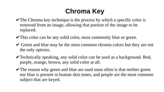 Chroma Key
✔The Chroma key technique is the process by which a specific color is
removed from an image, allowing that portion of the image to be
replaced.
✔This color can be any solid color, most commonly blue or green.
✔ Green and blue may be the most common chroma colors but they are not
the only options.
✔Technically speaking, any solid color can be used as a background. Red,
purple, orange, brown, any solid color at all.
✔The reason why green and blue are used most often is that neither green
nor blue is present in human skin tones, and people are the most common
subject that are keyed.
 
