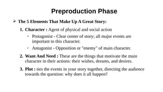 ➢ The 5 Elements That Make Up A Great Story:
1. Character : Agent of physical and social action
✔
Protagonist - Clear center of story; all major events are
important to this character.
✔
Antagonist - Opposition or "enemy" of main character.
2. Want And Need : These are the things that motivate the main
character in their actions: their wishes, dreams, and desires.
3. Plot : ties the events in your story together, directing the audience
towards the question: why does it all happen?
Preproduction Phase
 