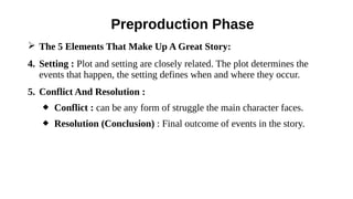➢ The 5 Elements That Make Up A Great Story:
4. Setting : Plot and setting are closely related. The plot determines the
events that happen, the setting defines when and where they occur.
5. Conflict And Resolution :
 Conflict : can be any form of struggle the main character faces.
 Resolution (Conclusion) : Final outcome of events in the story.
Preproduction Phase
 