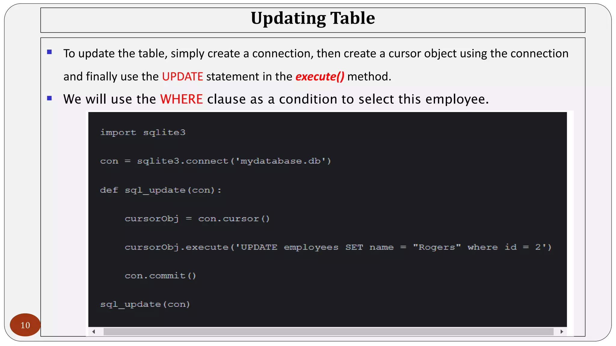 Updating Table
 To update the table, simply create a connection, then create a cursor object using the connection
and finally use the UPDATE statement in the execute() method.
 We will use the WHERE clause as a condition to select this employee.
10
 