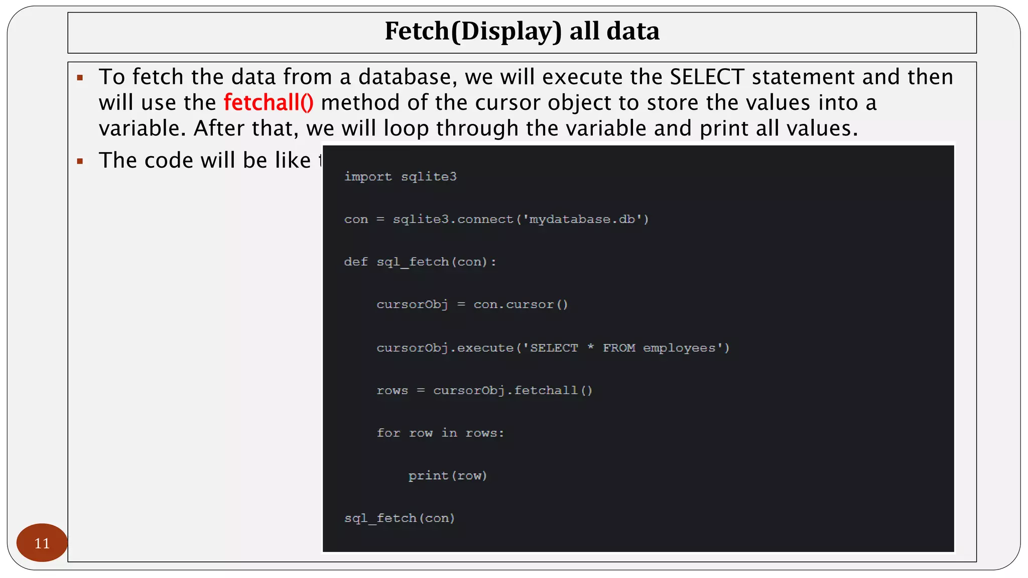 Fetch(Display) all data
 To fetch the data from a database, we will execute the SELECT statement and then
will use the fetchall() method of the cursor object to store the values into a
variable. After that, we will loop through the variable and print all values.
 The code will be like this:
11
 