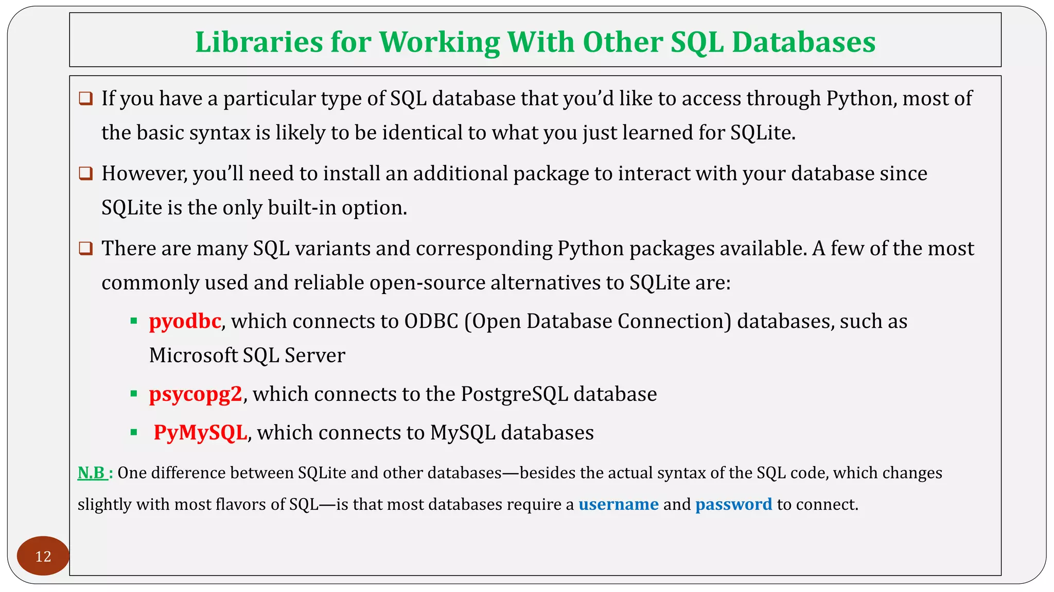 Libraries for Working With Other SQL Databases
 If you have a particular type of SQL database that you’d like to access through Python, most of
the basic syntax is likely to be identical to what you just learned for SQLite.
 However, you’ll need to install an additional package to interact with your database since
SQLite is the only built-in option.
 There are many SQL variants and corresponding Python packages available. A few of the most
commonly used and reliable open-source alternatives to SQLite are:
 pyodbc, which connects to ODBC (Open Database Connection) databases, such as
Microsoft SQL Server
 psycopg2, which connects to the PostgreSQL database
 PyMySQL, which connects to MySQL databases
N.B : One difference between SQLite and other databases—besides the actual syntax of the SQL code, which changes
slightly with most flavors of SQL—is that most databases require a username and password to connect.
12
 