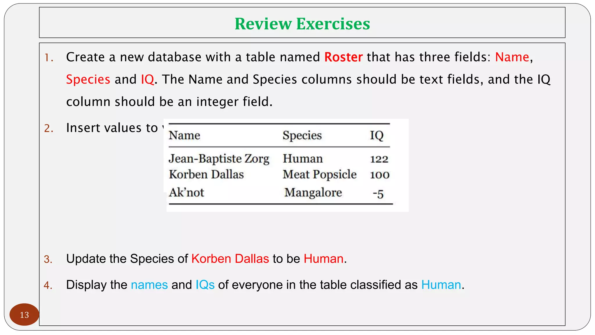 Review Exercises
1. Create a new database with a table named Roster that has three fields: Name,
Species and IQ. The Name and Species columns should be text fields, and the IQ
column should be an integer field.
2. Insert values to your new table with the following values:
3. Update the Species of Korben Dallas to be Human.
4. Display the names and IQs of everyone in the table classified as Human.
13
 
