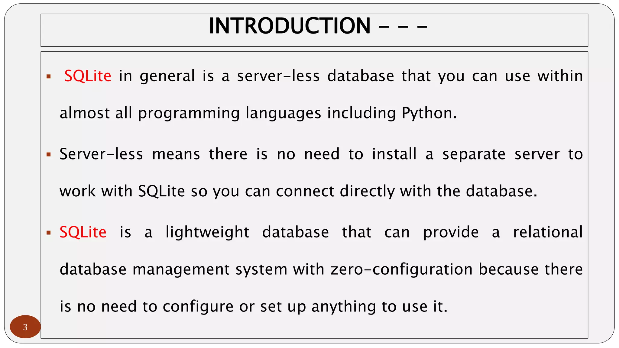 INTRODUCTION - - -
 SQLite in general is a server-less database that you can use within
almost all programming languages including Python.
 Server-less means there is no need to install a separate server to
work with SQLite so you can connect directly with the database.
 SQLite is a lightweight database that can provide a relational
database management system with zero-configuration because there
is no need to configure or set up anything to use it.
3
 