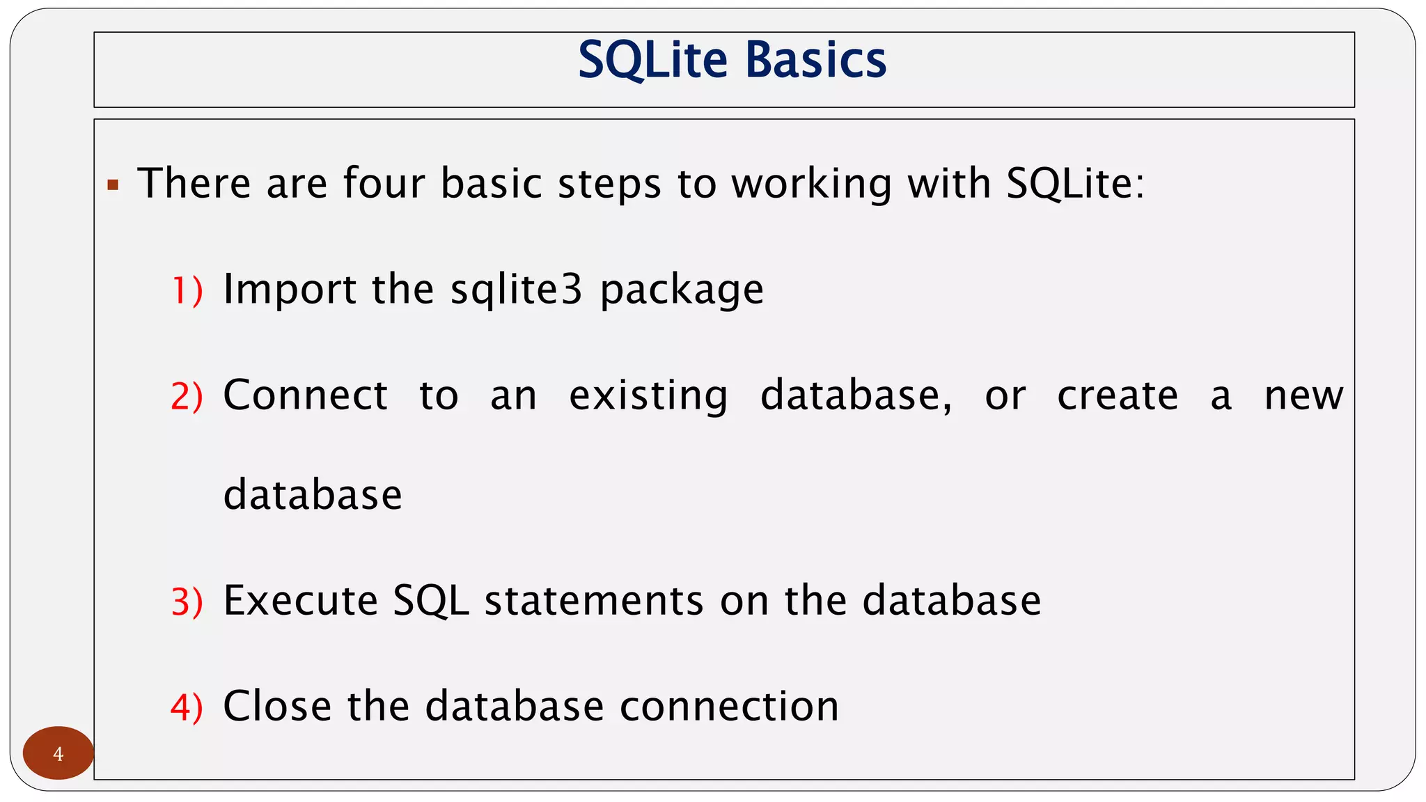 SQLite Basics
 There are four basic steps to working with SQLite:
1) Import the sqlite3 package
2) Connect to an existing database, or create a new
database
3) Execute SQL statements on the database
4) Close the database connection
4
 
