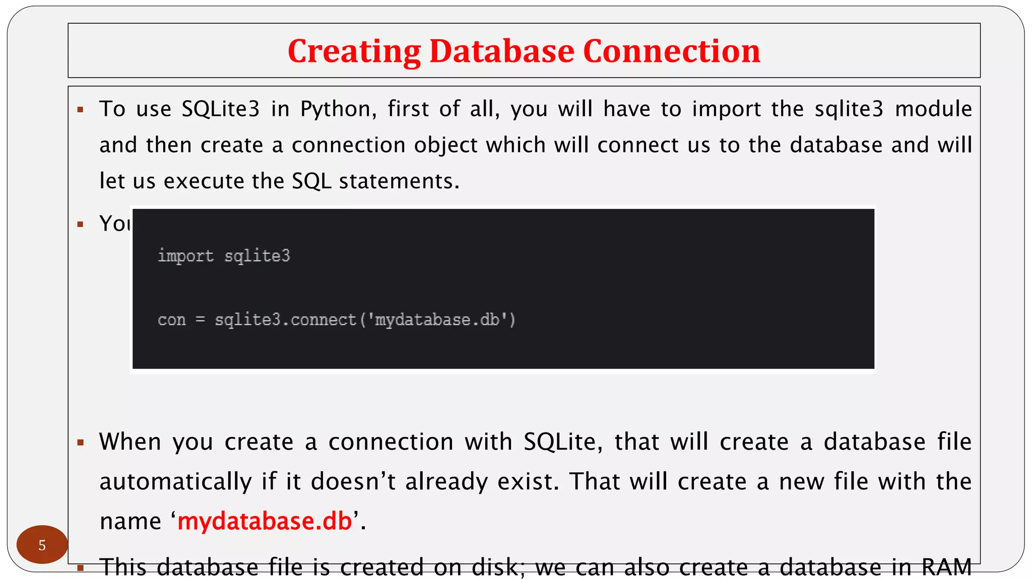 Creating Database Connection
 To use SQLite3 in Python, first of all, you will have to import the sqlite3 module
and then create a connection object which will connect us to the database and will
let us execute the SQL statements.
 You can create a connection object using the connect() function:
 When you create a connection with SQLite, that will create a database file
automatically if it doesn’t already exist. That will create a new file with the
name ‘mydatabase.db’.
 This database file is created on disk; we can also create a database in RAM
5
 
