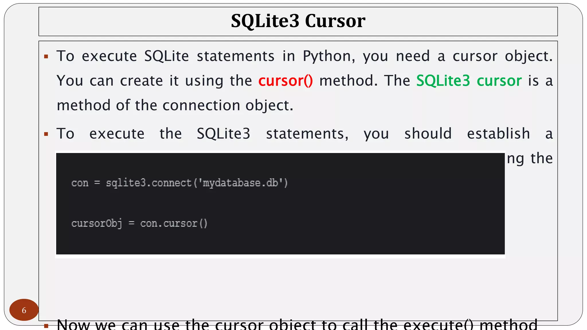 SQLite3 Cursor
 To execute SQLite statements in Python, you need a cursor object.
You can create it using the cursor() method. The SQLite3 cursor is a
method of the connection object.
 To execute the SQLite3 statements, you should establish a
connection at first and then create an object of the cursor using the
connection object as follows:
6
 