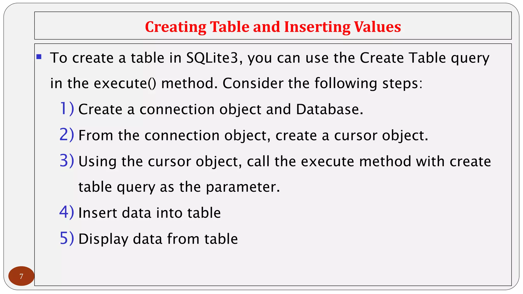 Creating Table and Inserting Values
7
 To create a table in SQLite3, you can use the Create Table query
in the execute() method. Consider the following steps:
1) Create a connection object and Database.
2) From the connection object, create a cursor object.
3) Using the cursor object, call the execute method with create
table query as the parameter.
4) Insert data into table
5) Display data from table
 