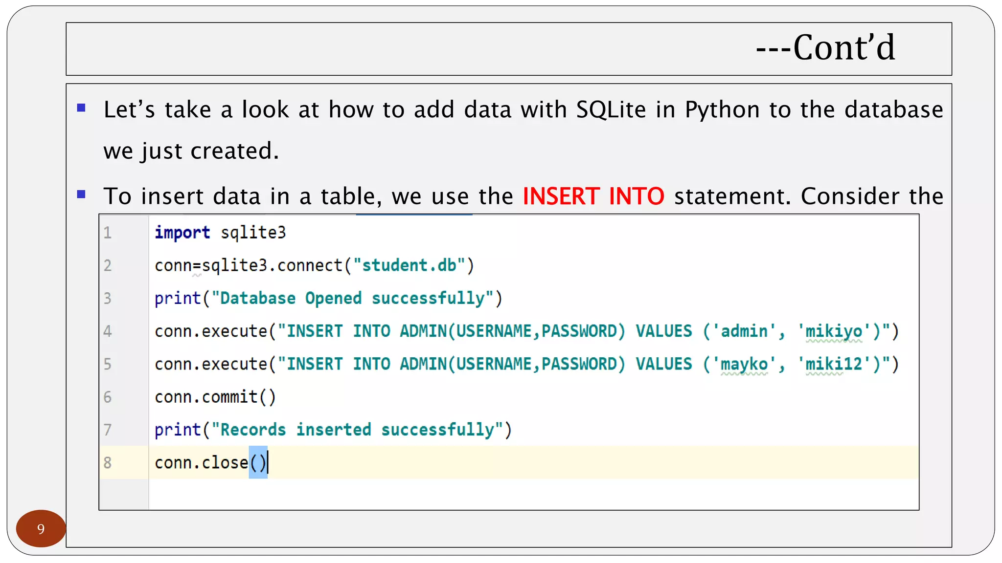 ---Cont’d
 Let’s take a look at how to add data with SQLite in Python to the database
we just created.
 To insert data in a table, we use the INSERT INTO statement. Consider the
following line of code:
9
 