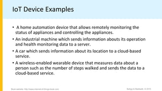 IoT Device Examples
• A home automation device that allows remotely monitoring the
status of appliances and controlling the appliances.
• An industrial machine which sends information abouts its operation
and health monitoring data to a server.
• A car which sends information about its location to a cloud-based
service.
• A wireless-enabled wearable device that measures data about a
person such as the number of steps walked and sends the data to a
cloud-based service.
Bahga & Madisetti, © 2015
Book website: http://www.internet-of-things-book.com
 