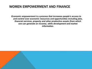 Economic empowerment is a process that increases people’s access to
and control over economic resources and opportunities including jobs,
financial services, property and other productive assets (from which
one can generate an income), skills development and market
information.
WOMEN EMPOWERMENT AND FINANCE
 