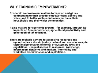 WHY ECONOMIC EMPOWERMENT?
Economic empowerment matters for women and girls –
contributing to their broader empowerment, agency and
voice, and to better welfare outcomes for them, their
households and their wider communities.
It also matters for economic growth – for example, through its
impacts on firm performance, agricultural productivity and
generation of tax revenues.
There are multiple barriers to accessing resources and
opportunities - discriminatory cultural and social norms, de
facto implementation of formal or customary laws and
regulations, unequal access to resources, knowledge,
information, networks and markets, informality and
workplace discrimination and exploitation.
 