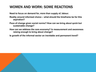 WOMEN AND WORK: SOME REACTIONS
Need to focus on demand for, more than supply of, labour.
Reality around informed choice – what should the timeframe be for this
aspiration?
Pace of change given social norms? How can we bring about quick but
sustainable change?
How can we address the care economy? Is measurement and awareness
raising enough to bring about change?
Is growth of the informal sector an inevitable and permanent trend?
 